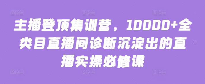 主播登顶集训营，10000+全类目直播间诊断沉淀出的直播实操必修课-创业项目致富网、狼哥项目资源库