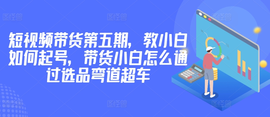 价值2980短视频带货第五期，教小白如何起号，带货小白怎么通过选品弯道超车-创业项目致富网、狼哥项目资源库