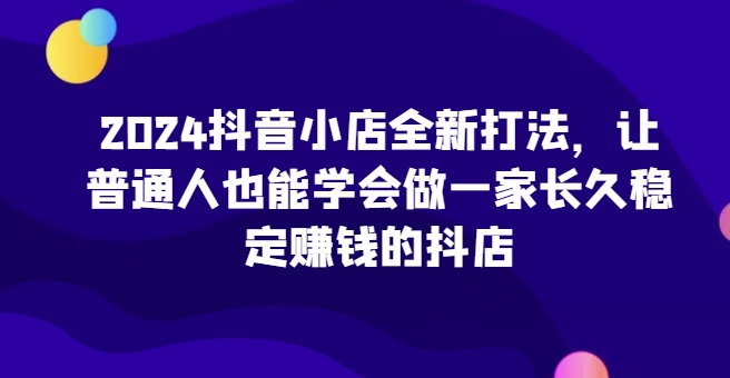 2024抖音小店全新打法，让普通人也能学会做一家长久稳定赚钱的抖店-狼哥资源库