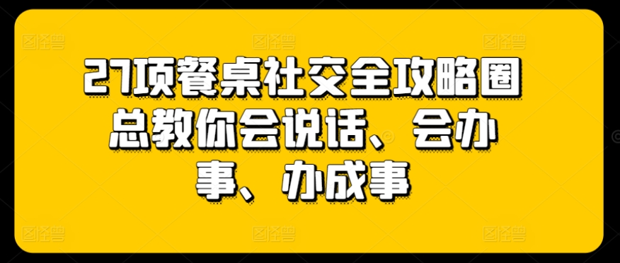 27项餐桌社交全攻略圈总教你会说话、会办事、办成事-创业项目致富网、狼哥项目资源库