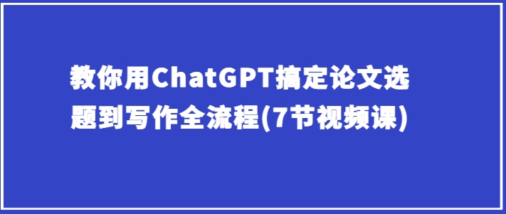 教你用ChatGPT搞定论文选题到写作全流程(7节视频课)-创业项目致富网、狼哥项目资源库