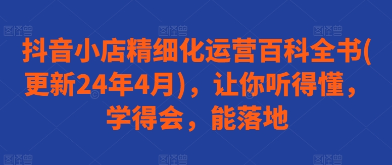 抖音小店精细化运营百科全书(更新24年4月)，让你听得懂，学得会，能落地-创业项目致富网、狼哥项目资源库