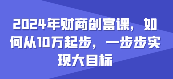2024年财商创富课，如何从10w起步，一步步实现大目标-创业项目致富网、狼哥项目资源库