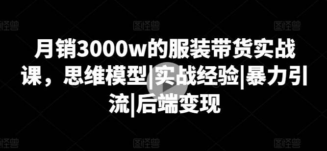 月销3000w的服装带货实战课，思维模型|实战经验|暴力引流|后端变现-创业项目致富网、狼哥项目资源库