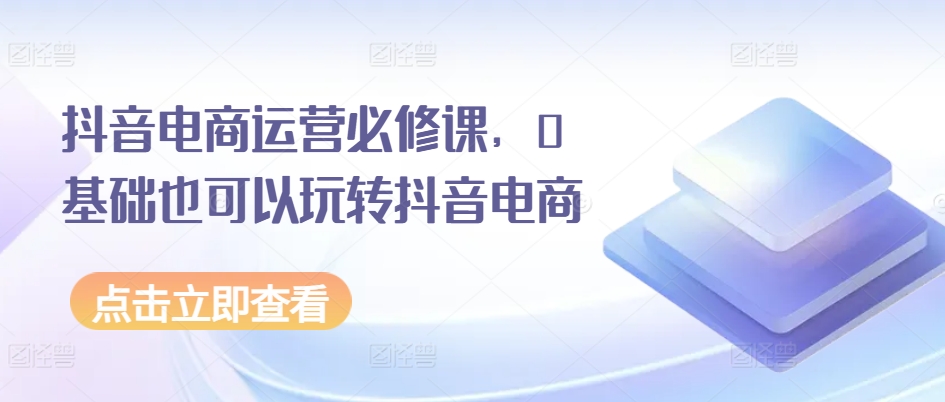 抖音电商运营必修课，0基础也可以玩转抖音电商-创业项目致富网、狼哥项目资源库