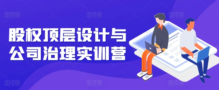 股权顶层设计与公司治理实训营，补全股权短板/守住控制权底线/熟悉4大注册信息/规避3大法律风险-创业项目致富网、狼哥项目资源库