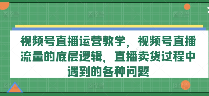 视频号直播运营教学，视频号直播流量的底层逻辑，直播卖货过程中遇到的各种问题-创业项目致富网、狼哥项目资源库