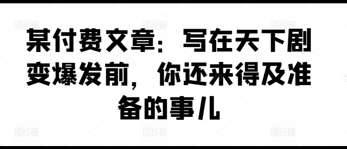 某付费文章：写在天下剧变爆发前，你还来得及准备的事儿-创业项目致富网、狼哥项目资源库